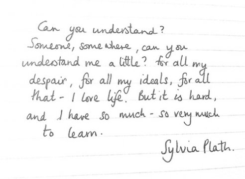 Can you understand? Someone, somewhere, can you understand a little? For all my despair, for all my ideals, for all that -- I love life. But it is hard, and I have so much - so very much to learn.